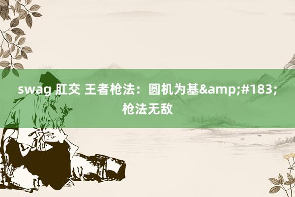 swag 肛交 王者枪法：圆机为基&#183;枪法无敌