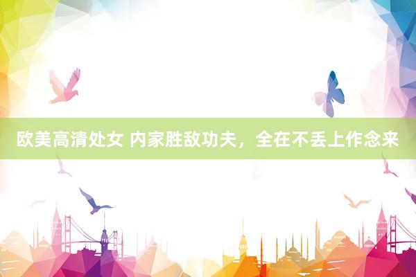 欧美高清处女 内家胜敌功夫，全在不丢上作念来