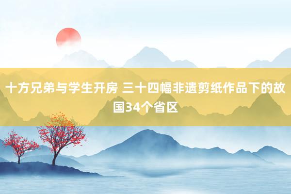 十方兄弟与学生开房 三十四幅非遗剪纸作品下的故国34个省区