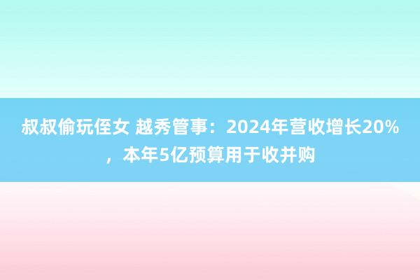 叔叔偷玩侄女 越秀管事：2024年营收增长20%，本年5亿预算用于收并购