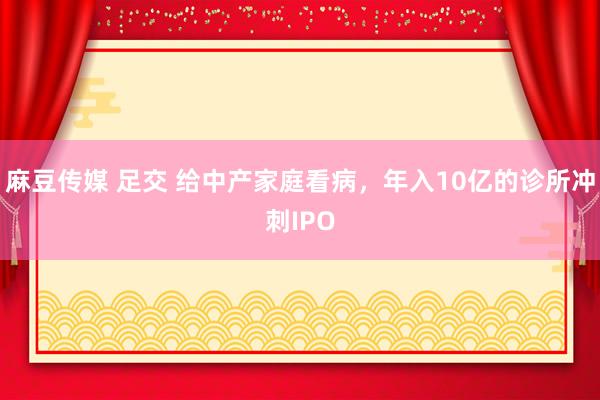 麻豆传媒 足交 给中产家庭看病，年入10亿的诊所冲刺IPO