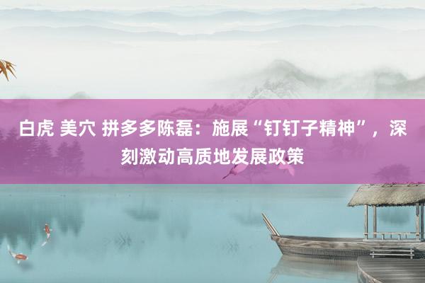 白虎 美穴 拼多多陈磊：施展“钉钉子精神”，深刻激动高质地发展政策